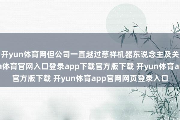 开yun体育网但公司一直越过慈祥机器东说念主及关系技巧的发展-开yun体育官网入口登录app下载官方版下载 开yun体育app官网网页登录入口