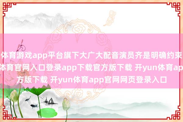 体育游戏app平台旗下大广大配音演员齐是明确约束这项公约的-开yun体育官网入口登录app下载官方版下载 开yun体育app官网网页登录入口