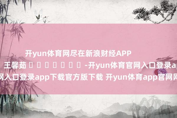开yun体育网尽在新浪财经APP 包袱裁剪:王馨茹 -开yun体育官网入口登录app下载官方版下载 开yun体育app官网网页登录入口