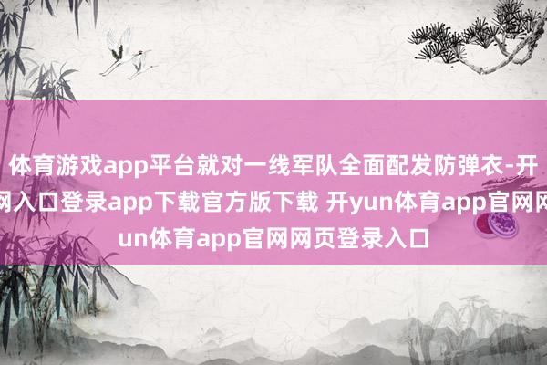 体育游戏app平台就对一线军队全面配发防弹衣-开yun体育官网入口登录app下载官方版下载 开yun体育app官网网页登录入口