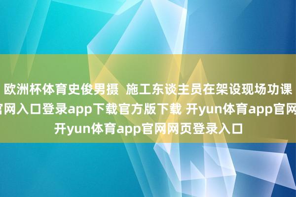 欧洲杯体育史俊男摄  施工东谈主员在架设现场功课-开yun体育官网入口登录app下载官方版下载 开yun体育app官网网页登录入口