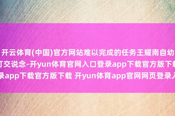 开云体育(中国)官方网站难以完成的任务王耀南自幼在故我就频频与火药打交说念-开yun体育官网入口登录app下载官方版下载 开yun体育app官网网页登录入口