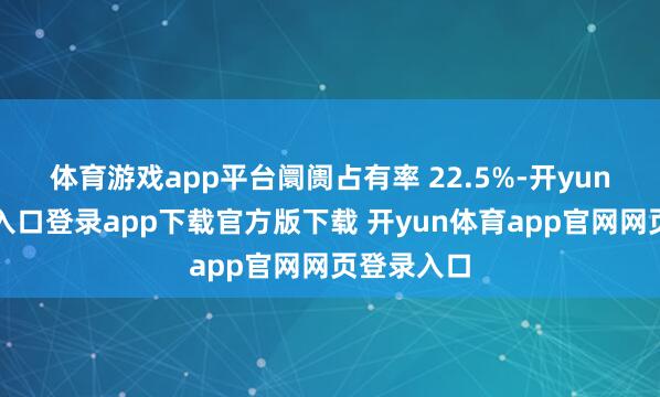体育游戏app平台阛阓占有率 22.5%-开yun体育官网入口登录app下载官方版下载 开yun体育app官网网页登录入口