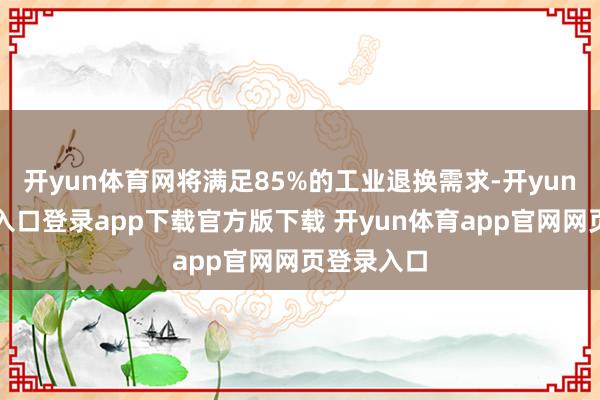 开yun体育网将满足85%的工业退换需求-开yun体育官网入口登录app下载官方版下载 开yun体育app官网网页登录入口