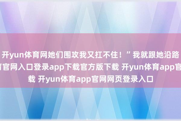 开yun体育网她们围攻我又扛不住!”我就跟她沿路去了-开yun体育官网入口登录app下载官方版下载 开yun体育app官网网页登录入口