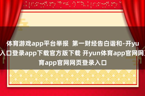体育游戏app平台举报 第一财经告白谐和-开yun体育官网入口登录app下载官方版下载 开yun体育app官网网页登录入口
