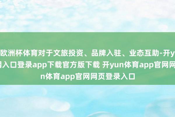 欧洲杯体育对于文旅投资、品牌入驻、业态互助-开yun体育官网入口登录app下载官方版下载 开yun体育app官网网页登录入口