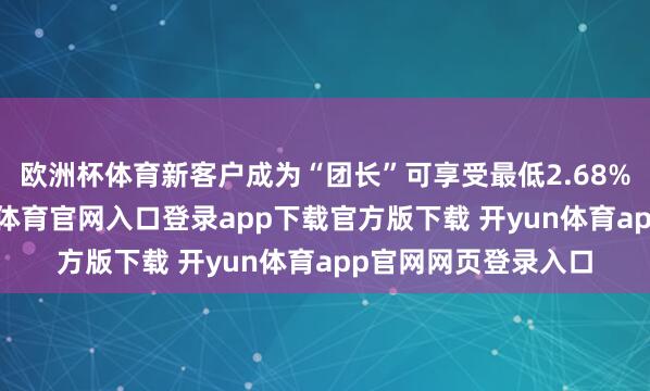 欧洲杯体育新客户成为“团长”可享受最低2.68%的优惠利率-开yun体育官网入口登录app下载官方版下载 开yun体育app官网网页登录入口