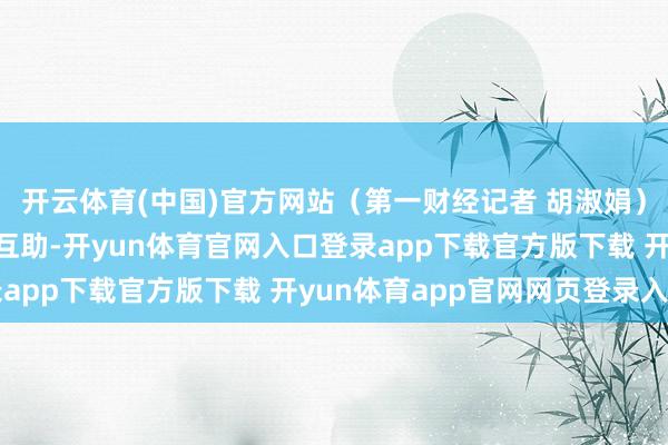 开云体育(中国)官方网站（第一财经记者 胡淑娟）举报  第一财经告白互助-开yun体育官网入口登录app下载官方版下载 开yun体育app官网网页登录入口