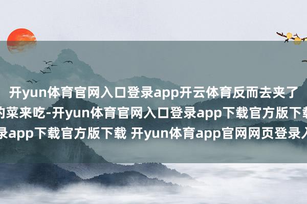 开yun体育官网入口登录app开云体育反而去夹了另一盘他之前没尝过的菜来吃-开yun体育官网入口登录app下载官方版下载 开yun体育app官网网页登录入口