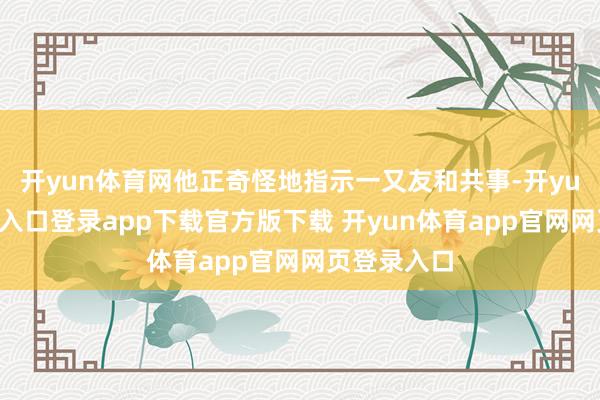 开yun体育网他正奇怪地指示一又友和共事-开yun体育官网入口登录app下载官方版下载 开yun体育app官网网页登录入口