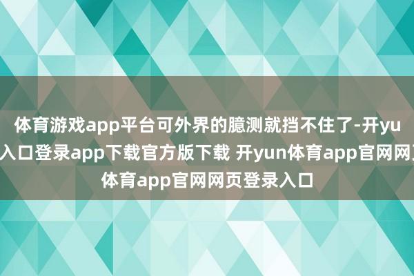 体育游戏app平台可外界的臆测就挡不住了-开yun体育官网入口登录app下载官方版下载 开yun体育app官网网页登录入口