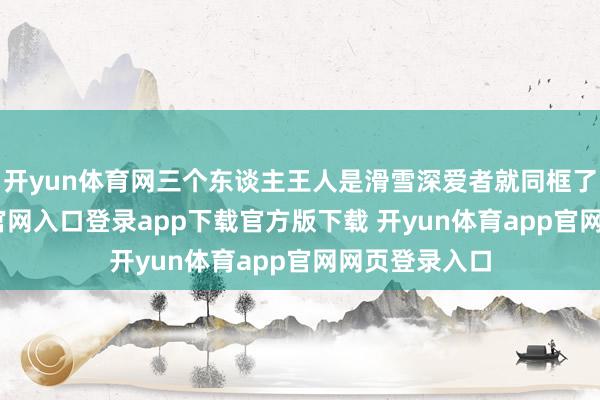 开yun体育网三个东谈主王人是滑雪深爱者就同框了-开yun体育官网入口登录app下载官方版下载 开yun体育app官网网页登录入口
