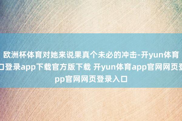 欧洲杯体育对她来说果真个未必的冲击-开yun体育官网入口登录app下载官方版下载 开yun体育app官网网页登录入口