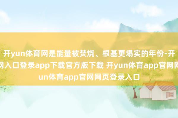 开yun体育网是能量被焚烧、根基更塌实的年份-开yun体育官网入口登录app下载官方版下载 开yun体育app官网网页登录入口
