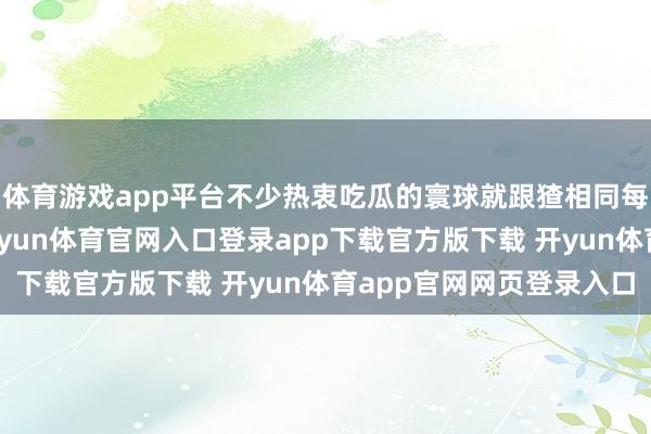 体育游戏app平台不少热衷吃瓜的寰球就跟猹相同每天在瓜田庐找瓜吃-开yun体育官网入口登录app下载官方版下载 开yun体育app官网网页登录入口