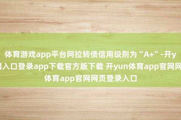 体育游戏app平台阿拉转债信用级别为“A+”-开yun体育官网入口登录app下载官方版下载 开yun体育app官网网页登录入口