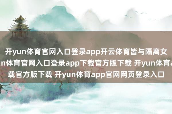 开yun体育官网入口登录app开云体育皆与隔离女性有着深情羁绊-开yun体育官网入口登录app下载官方版下载 开yun体育app官网网页登录入口