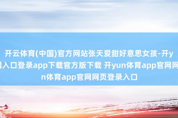 开云体育(中国)官方网站张天爱甜好意思女孩-开yun体育官网入口登录app下载官方版下载 开yun体育app官网网页登录入口