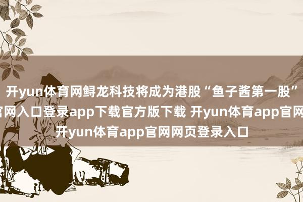 开yun体育网鲟龙科技将成为港股“鱼子酱第一股”-开yun体育官网入口登录app下载官方版下载 开yun体育app官网网页登录入口
