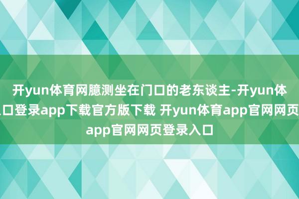 开yun体育网臆测坐在门口的老东谈主-开yun体育官网入口登录app下载官方版下载 开yun体育app官网网页登录入口