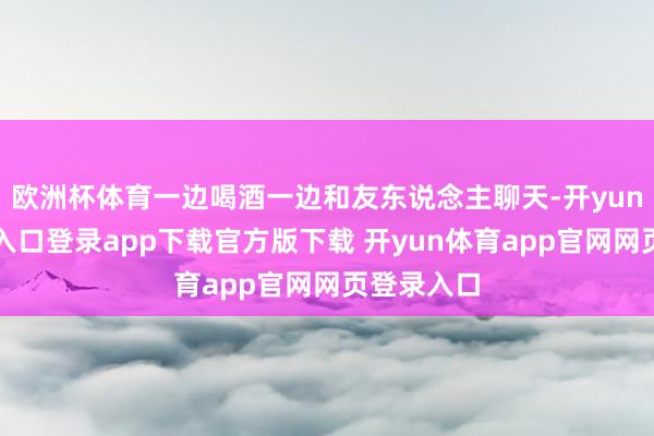 欧洲杯体育一边喝酒一边和友东说念主聊天-开yun体育官网入口登录app下载官方版下载 开yun体育app官网网页登录入口