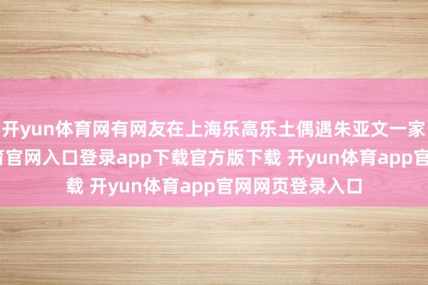 开yun体育网有网友在上海乐高乐土偶遇朱亚文一家四口-开yun体育官网入口登录app下载官方版下载 开yun体育app官网网页登录入口