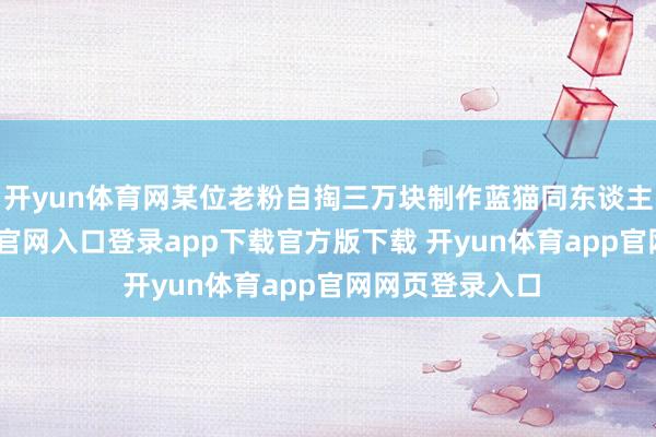 开yun体育网某位老粉自掏三万块制作蓝猫同东谈主曲-开yun体育官网入口登录app下载官方版下载 开yun体育app官网网页登录入口