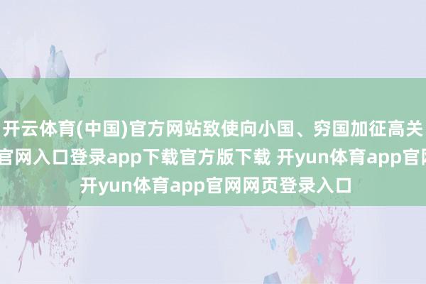 开云体育(中国)官方网站致使向小国、穷国加征高关税-开yun体育官网入口登录app下载官方版下载 开yun体育app官网网页登录入口