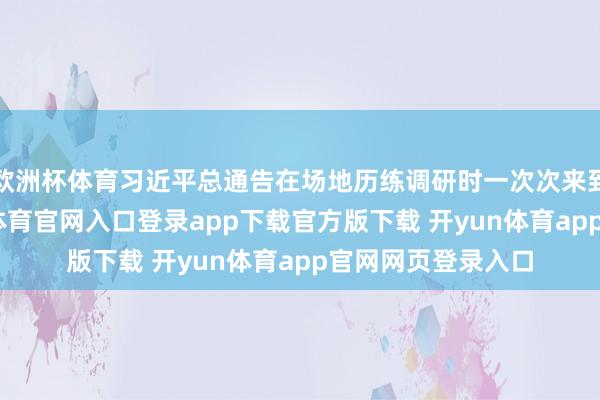 欧洲杯体育习近平总通告在场地历练调研时一次次来到田间地头-开yun体育官网入口登录app下载官方版下载 开yun体育app官网网页登录入口