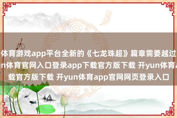 体育游戏app平台全新的《七龙珠超》篇章需要越过长的时辰来铺垫-开yun体育官网入口登录app下载官方版下载 开yun体育app官网网页登录入口