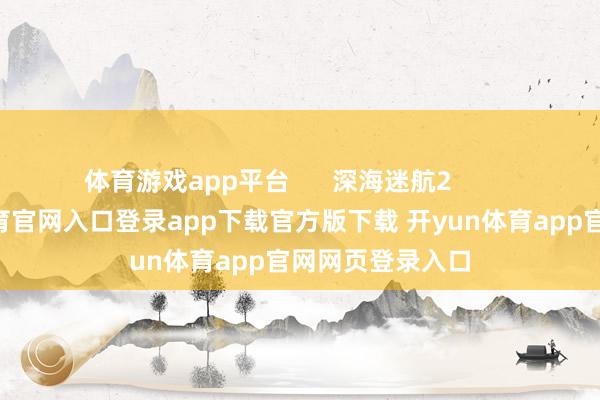 体育游戏app平台      深海迷航2          深海-开yun体育官网入口登录app下载官方版下载 开yun体育app官网网页登录入口