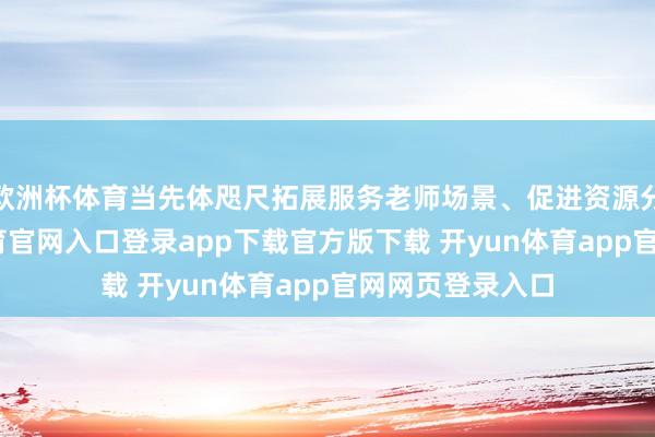 欧洲杯体育当先体咫尺拓展服务老师场景、促进资源分享上-开yun体育官网入口登录app下载官方版下载 开yun体育app官网网页登录入口
