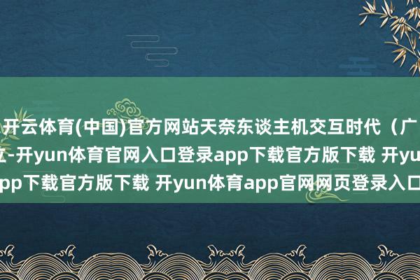 开云体育(中国)官方网站天奈东谈主机交互时代（广州）有限拖累公司确立-开yun体育官网入口登录app下载官方版下载 开yun体育app官网网页登录入口