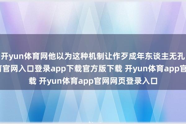 开yun体育网他以为这种机制让作歹成年东谈主无孔不钻-开yun体育官网入口登录app下载官方版下载 开yun体育app官网网页登录入口