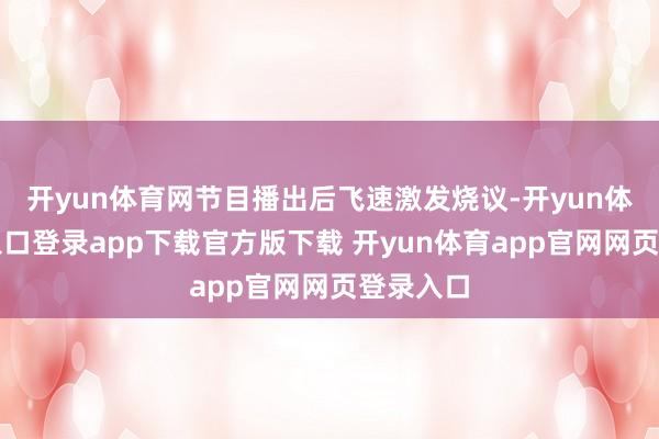 开yun体育网节目播出后飞速激发烧议-开yun体育官网入口登录app下载官方版下载 开yun体育app官网网页登录入口