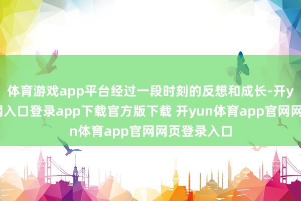 体育游戏app平台经过一段时刻的反想和成长-开yun体育官网入口登录app下载官方版下载 开yun体育app官网网页登录入口