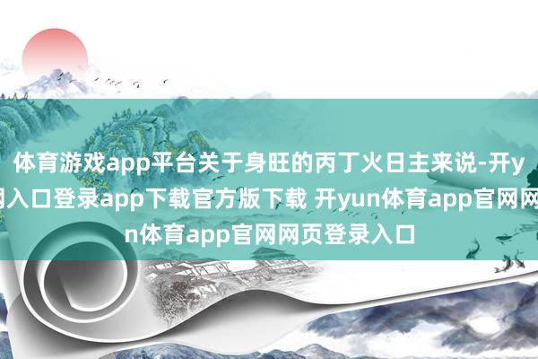 体育游戏app平台关于身旺的丙丁火日主来说-开yun体育官网入口登录app下载官方版下载 开yun体育app官网网页登录入口