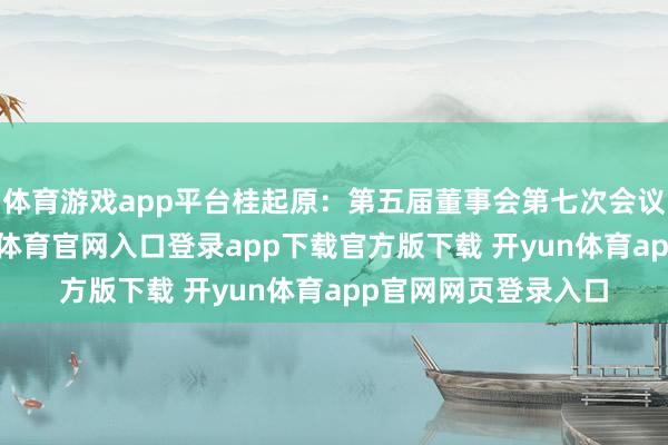 体育游戏app平台桂起原：第五届董事会第七次会议有策划公告-开yun体育官网入口登录app下载官方版下载 开yun体育app官网网页登录入口