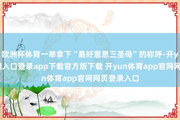 欧洲杯体育一举拿下“最好意思三圣母”的称呼-开yun体育官网入口登录app下载官方版下载 开yun体育app官网网页登录入口