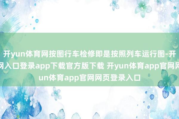 开yun体育网按图行车检修即是按照列车运行图-开yun体育官网入口登录app下载官方版下载 开yun体育app官网网页登录入口