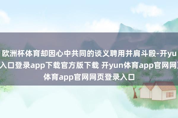 欧洲杯体育却因心中共同的谈义聘用并肩斗殴-开yun体育官网入口登录app下载官方版下载 开yun体育app官网网页登录入口