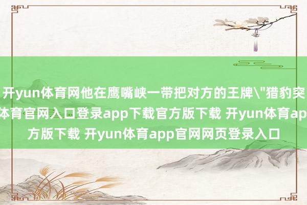 开yun体育网他在鹰嘴峡一带把对方的王牌＂猎豹突击队＂团灭-开yun体育官网入口登录app下载官方版下载 开yun体育app官网网页登录入口