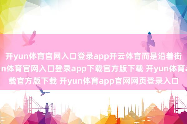 开yun体育官网入口登录app开云体育而是沿着街说念冉冉不雅察-开yun体育官网入口登录app下载官方版下载 开yun体育app官网网页登录入口
