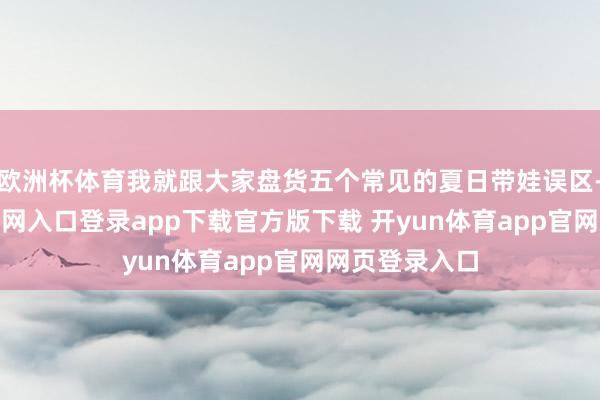 欧洲杯体育我就跟大家盘货五个常见的夏日带娃误区-开yun体育官网入口登录app下载官方版下载 开yun体育app官网网页登录入口