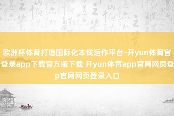欧洲杯体育打造国际化本钱运作平台-开yun体育官网入口登录app下载官方版下载 开yun体育app官网网页登录入口