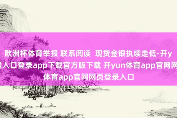 欧洲杯体育举报 联系阅读  现货金银执续走低-开yun体育官网入口登录app下载官方版下载 开yun体育app官网网页登录入口