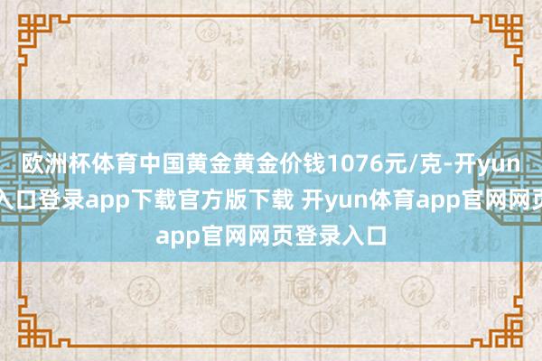 欧洲杯体育中国黄金黄金价钱1076元/克-开yun体育官网入口登录app下载官方版下载 开yun体育app官网网页登录入口