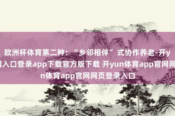 欧洲杯体育第二种：“乡邻相伴” 式协作养老-开yun体育官网入口登录app下载官方版下载 开yun体育app官网网页登录入口
