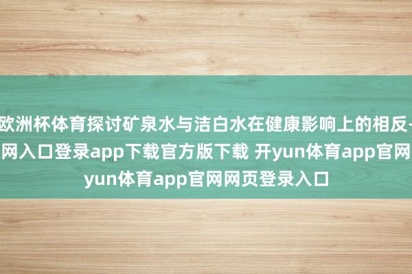 欧洲杯体育探讨矿泉水与洁白水在健康影响上的相反-开yun体育官网入口登录app下载官方版下载 开yun体育app官网网页登录入口